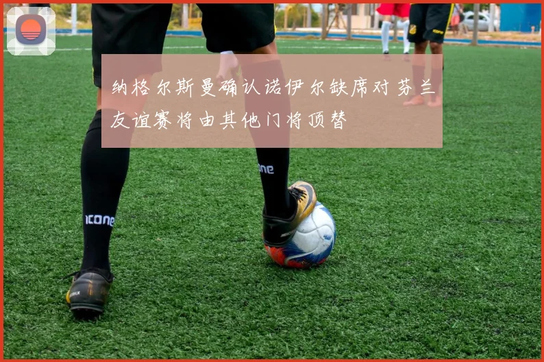 纳格尔斯曼确认诺伊尔缺席对芬兰友谊赛将由其他门将顶替