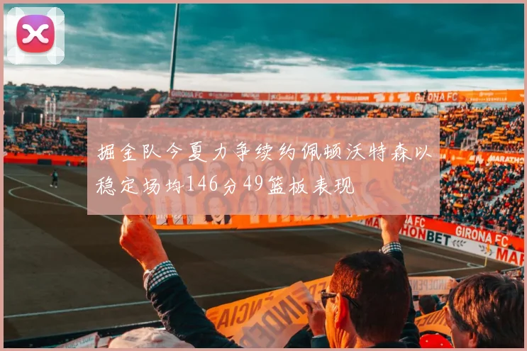 掘金队今夏力争续约佩顿沃特森以稳定场均146分49篮板表现