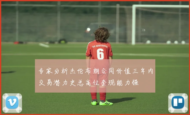专家分析杰伦布朗合同价值三年内交易潜力史总高位套现能力强