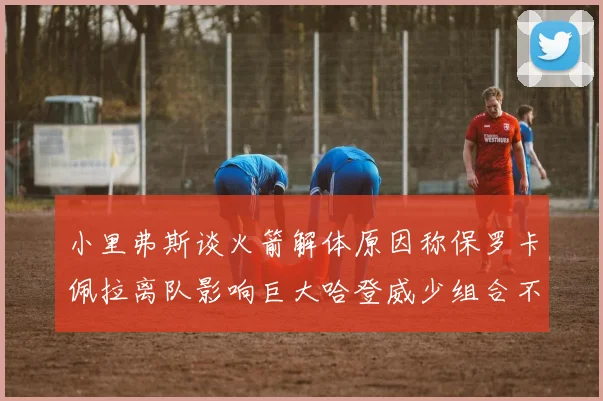 小里弗斯谈火箭解体原因称保罗卡佩拉离队影响巨大哈登威少组合不和谐