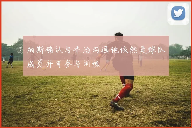 纳斯确认与乔治沟通他依然是球队成员并可参与训练