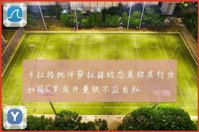 卡拉格批评萨拉赫的态度称其行为如同C罗离开曼联不应自私