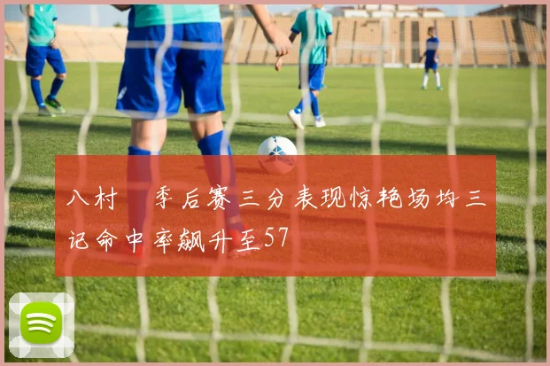 八村塁季后赛三分表现惊艳场均三记命中率飙升至57
