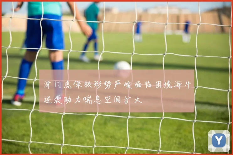 津门虎保级形势严峻面临困境海牛逆袭助力喘息空间扩大