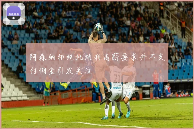 阿森纳拒绝托纳利高薪要求并不支付佣金引发关注