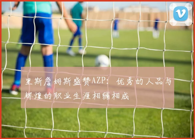 里斯詹姆斯盛赞AZP：优秀的人品与辉煌的职业生涯相辅相成