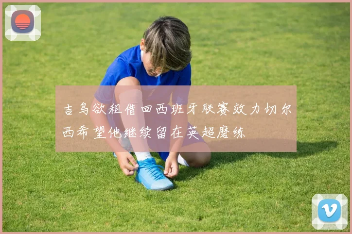 吉乌欲租借回西班牙联赛效力切尔西希望他继续留在英超磨练