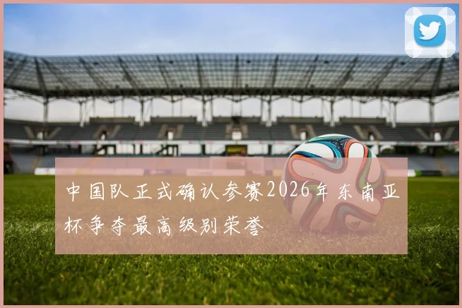 中国队正式确认参赛2026年东南亚杯争夺最高级别荣誉